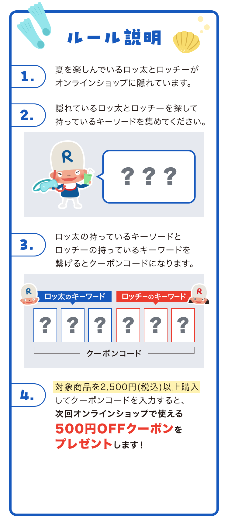 ルール説明 1夏を楽しんでいるロッ太とロッチーがオンラインショップに隠れています。 2隠れているロッ太とロッチーを探して持っているキーワードを集めてください。 3ロッ太の持っているキーワードとロッチーの持っているキーワードを繋げるとクーポンコードになります。 4対象商品を2500円以上ご購入で 次回オンラインショップで使える500円OFF クーポンプレゼントします！
