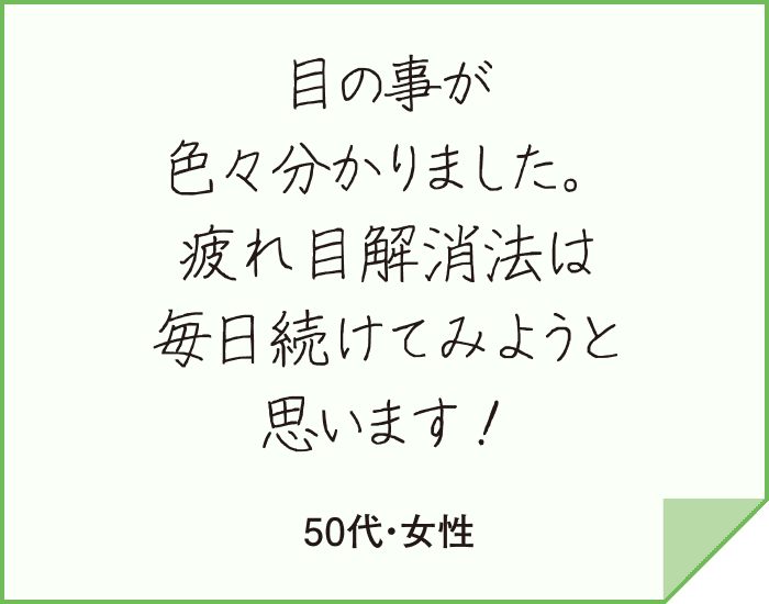 目の事が
                      色々分かりました。疲れ目解消法は毎日続けてみようと思います！（50代・女性）