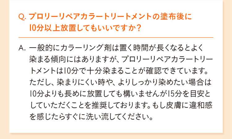Q. プロリーリペアカラートリートメントの塗布後に10分以上放置してもいいですか？ A. 一般的にカラーリング剤は置く時間が長くなるとよく染まる傾向にはありますが、プロリーリペアカラートリートメントは10分で十分染まることが確認できています。 ただし、染まりにくい時や、よりしっかり染めたい場合は10分よりも長めに放置しても構いませんが15分を目安としていただくことを推奨しております。もし皮膚に違和感を感じたらすぐに洗い流してください。