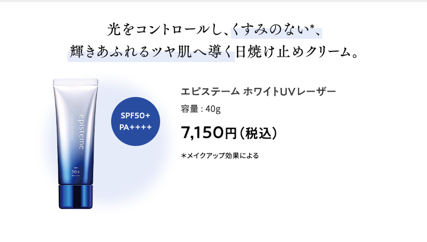 光をコントロールし、くすみのない＊、輝きあふれるツヤ肌へ導く日焼け止めクリーム。 エピステームホワイトUVレーザー 容量:40g 7,150円（税込） ＊メイクアップ効果による SPF50+PA++++