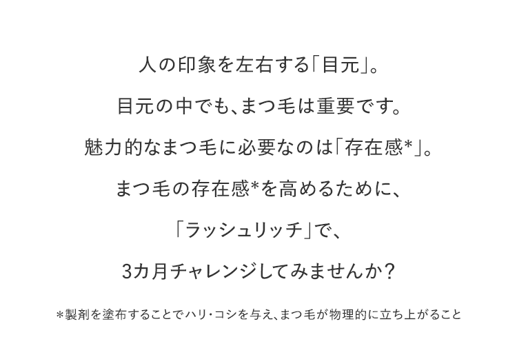 人の印象を左右する「目元」。目元の中でも、まつ毛は重要です。魅力的なまつ毛に必要なのは「存在感＊」。まつ毛の存在感＊を高めるために、「ラッシュリッチ」で、3カ月チャレンジしてみませんか？＊製剤を塗布することでハリ・コシを与え、まつ毛が物理的に立ち上がること