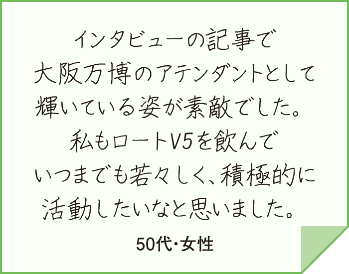 インタビューの記事で大阪万博のアテンダントとして輝いている姿が素敵でした。私もロートV5を飲んでいつまでも若々しく、積極的に活動したいなと思いました。（50代・女性）