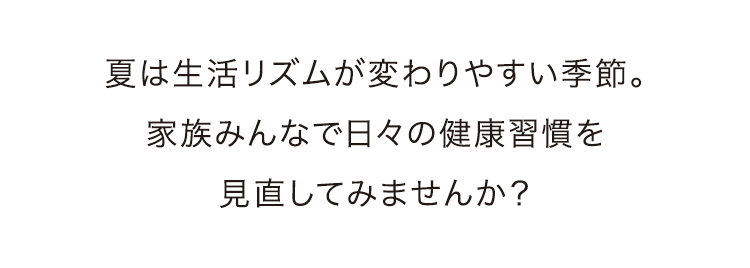 夏は生活リズムが変わりやすい季節。家族みんなで日々の健康習慣を見直してみませんか？