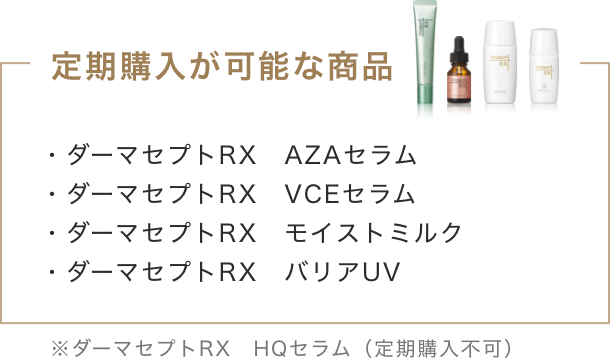 定期購入が可能な商品 ・ダーマセプトRX AZAセラム ・ダーマセプトRX VCEセラム ・ダーマセプトRX モイストミルク ・ダーマセプトRX バリアUV ※ダーマセプトRX HQセラム(定期購入不可)