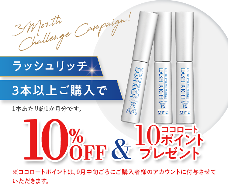 3 Month Challenge Campaign! ラッシュリッチ3本以上ご購入で10%OFF＆ココロート10ポイントプレゼント 1本あたり約1か月分です。※ココロートポイントは、9月中旬ごろにご購入者様のアカウントに付与させていただきます。