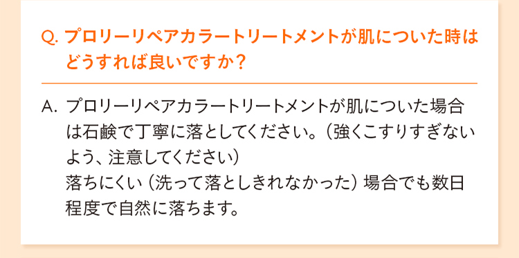Q. プロリーリペアカラートリートメントが肌についた時はどうすれば良いですか？ A. プロリーリペアカラートリートメントが肌についた場合は石鹸で丁寧に落としてください。（強くこすりすぎないよう、注意してください） 落ちにくい（洗って落としきれなかった）場合でも数日程度で自然に落ちます。