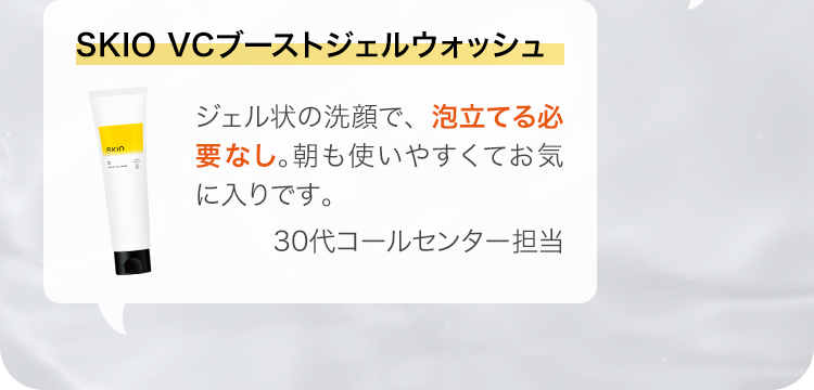 SKIO VCブーストジェルウォッシュ ジェル状の洗顔で、泡立てる必要なし。朝も使いやすくてお気に入りです。 30代コールセンター担当