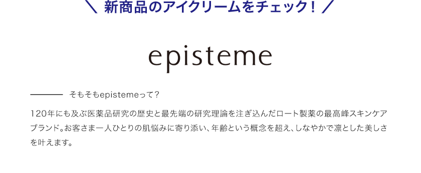 ＼ 新商品のアイクリームをチェック！ ／そもそもepistemeって？120年にも及ぶ医薬品研究の歴史と最先端の研究理論を注ぎ込んだロート製薬の最高峰スキンケアブランド。お客さま一人ひとりの肌悩みに寄り添い、年齢という概念を超え、しなやかで凛とした美しさを叶えます。