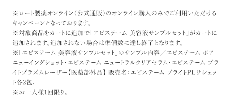 ※ロート製薬オンライン（公式通販）のオンライン購入のみでご利用いただけるキャンペーンとなっております。 ※対象商品をカートに追加で「エピステーム 美容液サンプルセット」がカートに追加されます。追加されない場合は準備数に達し終了となります。 ※「エピステーム 美容液サンプルセット」のサンプル内容／エピステーム ポアニューイングショット・エピステーム ニュートラルクリアセラム・エピステーム ブライトプラズムレーザー【医薬部外品】 販売名：エピステーム ブライトPLサシェット各2包。 ※お一人様1回限り。
