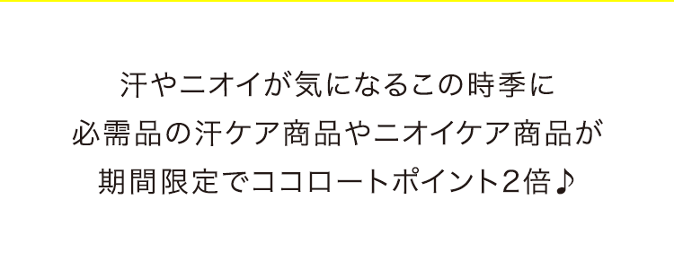 汗やニオイが気になるこの時季に 必需品の汗ケア商品やニオイケア商品が 期間限定でココロートポイント2倍♪