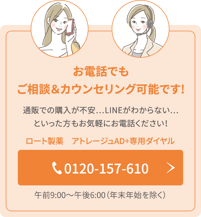 お電話でもご相談＆カウンセリング可能です!ECでの購入が不安…LINE登録がわからない…といった方もお気軽にお電話ください！ロート製薬　アトレージュ専用ダイヤル 0120-157-610 午前9：00〜午後6:00（年末年始を除く）