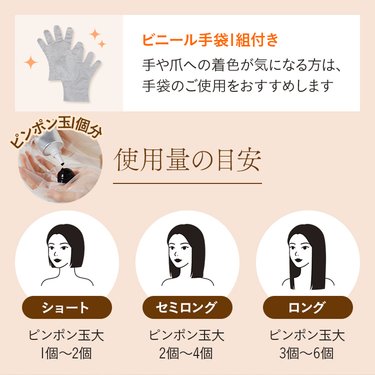 ビニール手袋1組付き 手や爪への着色が気になる方は、手袋のご使用をおすすめします使用量の目安 ショート ピンポン玉大 1個～2個 セミロング ピンポン玉大 2個～4個 ロング ピンポン玉大 3個～6個
