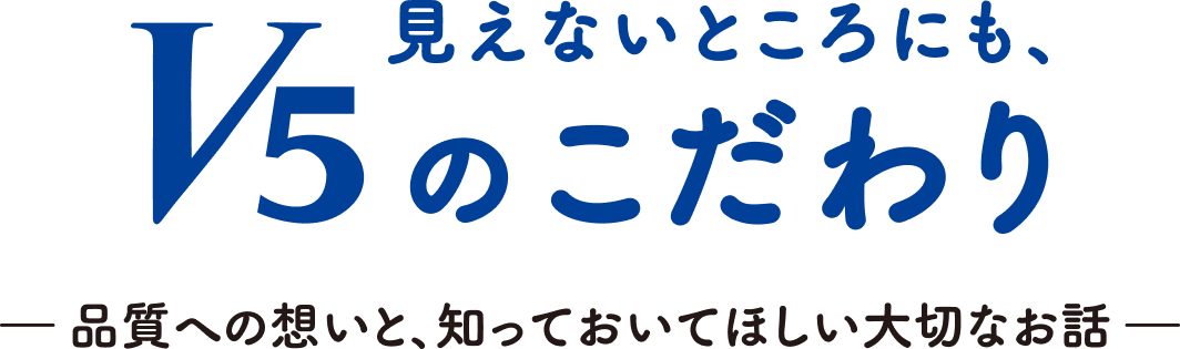 見えないところにも、V5のこだわり