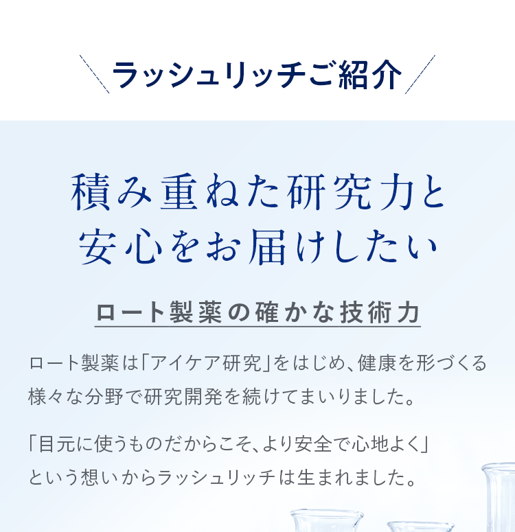 ラッシュリッチご紹介 積み重ねた研究力と安心をお届けしたい ロート製薬の確かな技術力 ロート製薬は「アイケア研究」をはじめ、健康を形づくる様々な分野で研究開発を続けてまいりました。「目元に使うものだからこそ、より安全で心地よく」という想いからラッシュリッチは生まれました。