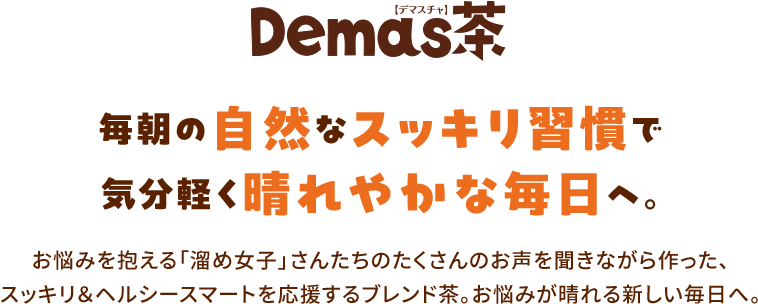 Demas茶　毎朝の自然なスッキリ習慣で気分軽く晴れやかな毎日へ。お悩みを抱える「溜め女子」さんたちのたくさんのお声を聞きながら作った、スッキリ＆ヘルシースマートを応援するブレンド茶。お悩みが晴れる新しい毎日へ。