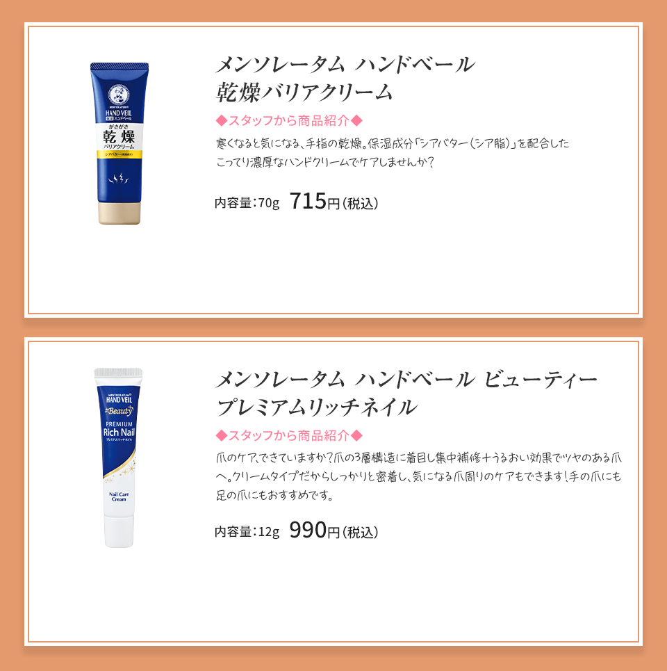 
            メンソレータム ハンドベール 乾燥バリアクリーム 寒くなると気になる、手指の乾燥。 内容量：70g 715円（税込）メンソレータム ハンドベールビューティープレミアムリッチネイル 爪の乾燥・欠け、二枚爪。傷んだ爪の集中補修クリーム。 内容量：12g 990円（税込）