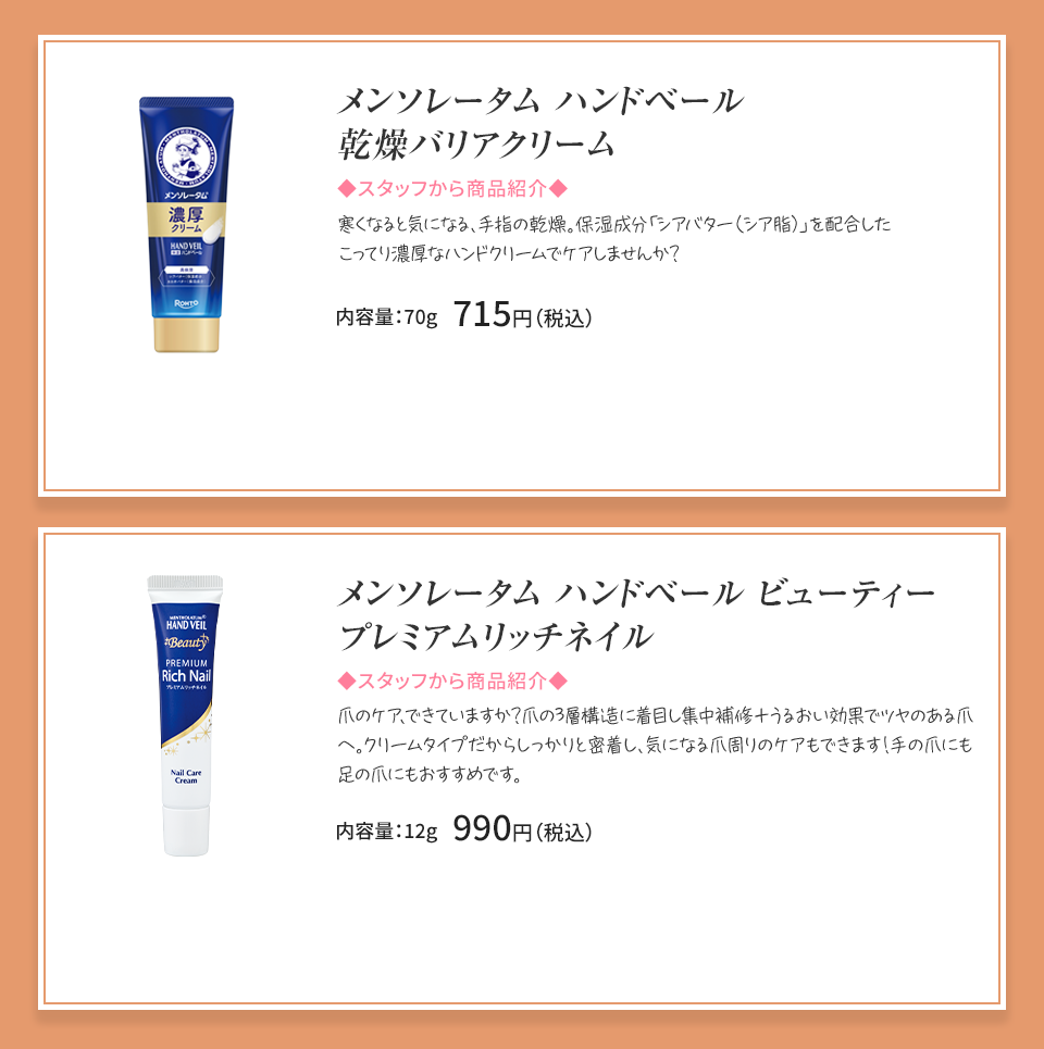 
            メンソレータム ハンドベール 乾燥バリアクリーム 寒くなると気になる、手指の乾燥。 内容量：70g 715円（税込）メンソレータム ハンドベールビューティープレミアムリッチネイル 爪の乾燥・欠け、二枚爪。傷んだ爪の集中補修クリーム。 内容量：12g 990円（税込）