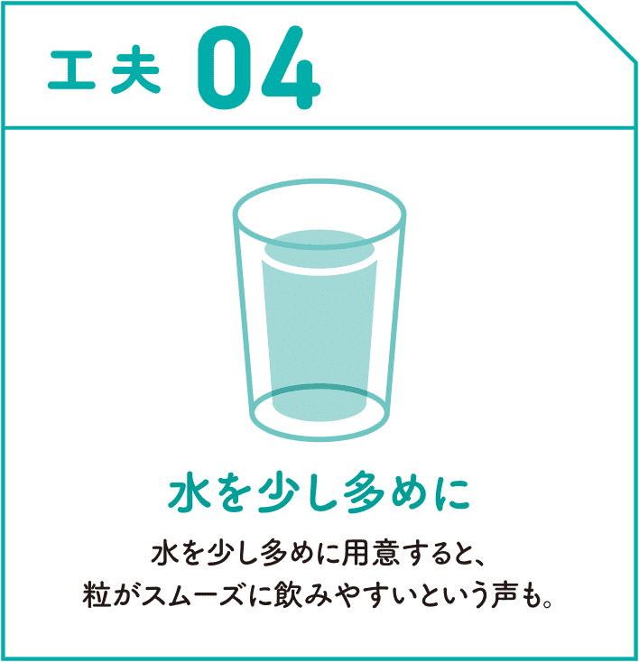 工夫04　水を少し多めに　水を少し多めに用意すると、粒がスムーズに飲みやすいという声も。