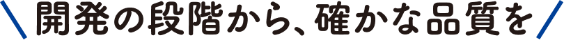 開発の段階から、確かな品質を