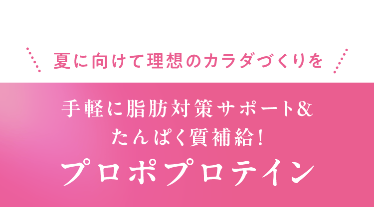夏に向けて理想のカラダづくりを 手軽に脂肪対策サポート＆たんぱく質補給！ プロポプロテイン